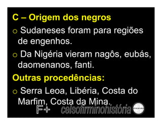C – Origem dos negros
o Sudaneses foram para regiões
 de engenhos.
o Da Nigéria vieram nagôs, eubás,
 daomenanos, fanti.
Outras procedências:
o Serra Leoa, Libéria, Costa do
 Marfim, Costa da Mina.
 