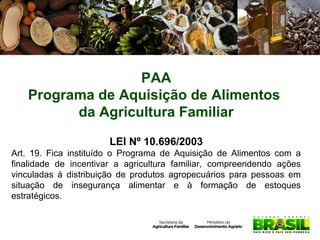 PAA
Programa de Aquisição de Alimentos
da Agricultura Familiar
LEI Nº 10.696/2003
Art. 19. Fica instituído o Programa de Aquisição de Alimentos com a
finalidade de incentivar a agricultura familiar, compreendendo ações
vinculadas à distribuição de produtos agropecuários para pessoas em
situação de insegurança alimentar e à formação de estoques
estratégicos.

 