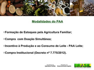 Modalidades do PAA
oFormação de Estoques pela Agricultura Familiar;
oCompra com Doação Simultânea;
oIncentivo à Produção e ao Consumo de Leite - PAA Leite;
oCompra Institucional (Decreto nª 7.775/2012).

 