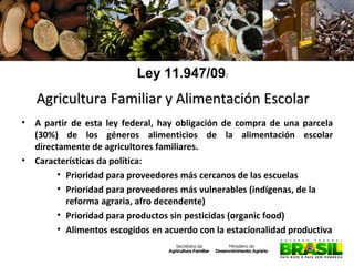 Ley 11.947/09:

Agricultura Familiar y Alimentación Escolar
•

•

A partir de esta ley federal, hay obligación de compra de una parcela
(30%) de los géneros alimenticios de la alimentación escolar
directamente de agricultores familiares.
Características da política:
• Prioridad para proveedores más cercanos de las escuelas
• Prioridad para proveedores más vulnerables (indígenas, de la
reforma agraria, afro decendente)
• Prioridad para productos sin pesticidas (organic food)
• Alimentos escogidos en acuerdo con la estacionalidad productiva

 