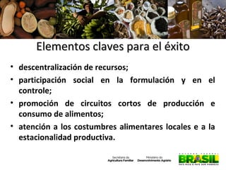 Elementos claves para el éxito
• descentralización de recursos;
• participación social en la formulación y en el
controle;
• promoción de circuitos cortos de producción e
consumo de alimentos;
• atención a los costumbres alimentares locales e a la
estacionalidad productiva.

 