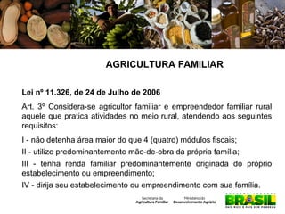 AGRICULTURA FAMILIAR
Lei nº 11.326, de 24 de Julho de 2006
Art. 3º Considera-se agricultor familiar e empreendedor familiar rural
aquele que pratica atividades no meio rural, atendendo aos seguintes
requisitos:
I - não detenha área maior do que 4 (quatro) módulos fiscais;
II - utilize predominantemente mão-de-obra da própria família;
III - tenha renda familiar predominantemente originada do próprio
estabelecimento ou empreendimento;
IV - dirija seu estabelecimento ou empreendimento com sua família.

 