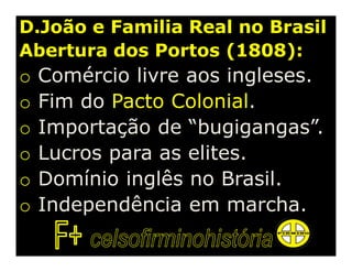 D.João e Familia Real no Brasil
Abertura dos Portos (1808):
o   Comércio livre aos ingleses.
o   Fim do Pacto Colonial.
o   Importação de “bugigangas”.
o   Lucros para as elites.
o   Domínio inglês no Brasil.
o   Independência em marcha.
 
