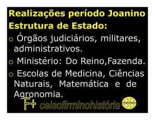 Realizações período Joanino
Estrutura de Estado:
o Órgãos judiciários, militares,
 administrativos.
o Ministério: Do Reino,Fazenda.
o Escolas de Medicina, Ciências
 Naturais, Matemática e de
 Agronomia.
 