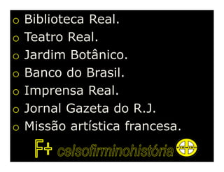 o   Biblioteca Real.
o   Teatro Real.
o   Jardim Botânico.
o   Banco do Brasil.
o   Imprensa Real.
o   Jornal Gazeta do R.J.
o   Missão artística francesa.
 