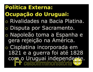 Política Externa:
Ocupação do Uruguai:
o Rivalidades na Bacia Platina.
o Disputa por Sacramento.
o Napoleão toma a Espanha e
 gera rejeição na América.
o Cisplatina incorporada em
 1821 e a guerra foi até 1828
 com o Uruguai independente.
 