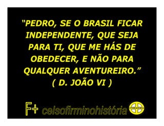 “PEDRO, SE O BRASIL FICAR
 INDEPENDENTE, QUE SEJA
  PARA TI, QUE ME HÁS DE
  OBEDECER, E NÃO PARA
 QUALQUER AVENTUREIRO.”
       ( D. JOÃO VI )
 