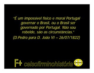 “É um impossível físico e moral Portugal
    governar o Brasil, ou o Brasil ser
    governado por Portugal. Não sou
     rebelde, são as circunstâncias.”
(D.Pedro para D. João VI – 26/07/1822)
 