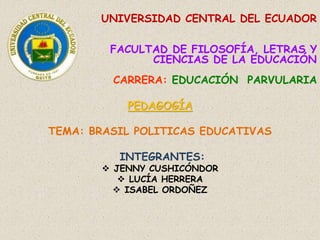 UNIVERSIDAD CENTRAL DEL ECUADOR
FACULTAD DE FILOSOFÍA, LETRAS Y
CIENCIAS DE LA EDUCACIÓN
CARRERA: EDUCACIÓN PARVULARIA
PEDAGOGÍA
TEMA: BRASIL POLITICAS EDUCATIVAS
INTEGRANTES:
 JENNY CUSHICÓNDOR
 LUCÍA HERRERA
 ISABEL ORDOÑEZ
 