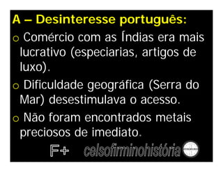 A – Desinteresse português:
o Comércio com as Índias era mais
lucrativo (especiarias, artigos de
luxo).
o Dificuldade geográfica (Serra do
Mar) desestimulava o acesso.
o Não foram encontrados metais
preciosos de imediato.
 