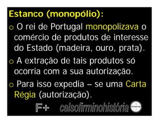 Estanco (monopólio):
o O rei de Portugal monopolizava o
comércio de produtos de interesse
do Estado (madeira, ouro, prata).
o A extração de tais produtos só
ocorria com a sua autorização.
o Para isso expedia – se uma Carta
Régia (autorização).
 