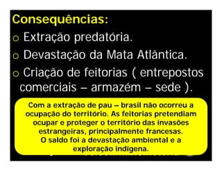 Consequências:
o Extração predatória.
o Devastação da Mata Atlântica.
o Criação de feitorias ( entrepostos
comerciais – armazém – sede ).
Com a extração de pau – brasil não ocorreu a
ocupação do território. As feitorias pretendiam
ocupar e proteger o território das invasões
estrangeiras, principalmente francesas.
O saldo foi a devastação ambiental e a
exploração indígena.
 