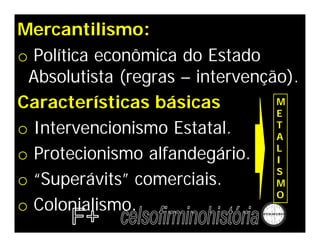 Mercantilismo:
o Política econômica do Estado
Absolutista (regras – intervenção).
Características básicas
o Intervencionismo Estatal.
o Protecionismo alfandegário.
o “Superávits” comerciais.
o Colonialismo.
M
E
T
A
L
I
S
M
O
 