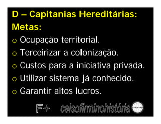 D – Capitanias Hereditárias:
Metas:
o Ocupação territorial.
o Terceirizar a colonização.
o Custos para a iniciativa privada.
o Utilizar sistema já conhecido.
o Garantir altos lucros.
 