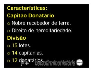 Características:
Capitão Donatário
o Nobre recebedor de terra.
o Direito de hereditariedade.
Divisão
o 15 lotes.
o 14 capitanias.
o 12 donatários.
 