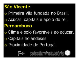 São Vicente
o Primeira Vila fundada no Brasil.
o Açúcar, capitais e apoio do rei.
Pernambuco
o Clima e solo favoráveis ao açúcar.
o Capitais holandeses.
o Proximidade de Portugal.
 