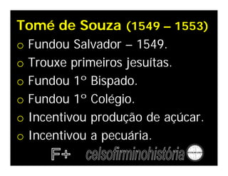 Tomé de Souza (1549 – 1553)
o Fundou Salvador – 1549.
o Trouxe primeiros jesuítas.
o Fundou 1º Bispado.
o Fundou 1º Colégio.
o Incentivou produção de açúcar.
o Incentivou a pecuária.
 