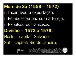 Mem de Sá (1558 – 1572)
o Incentivou a exportação.
o Estabeleceu paz com a Igreja.
o Expulsou os franceses.
Divisão – 1572 a 1578:
Norte – capital: Salvador.
Sul – capital: Rio de Janeiro.
 