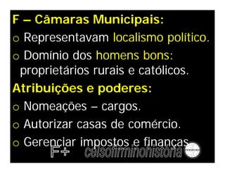 F – Câmaras Municipais:
o Representavam localismo político.
o Domínio dos homens bons:
proprietários rurais e católicos.
Atribuições e poderes:
o Nomeações – cargos.
o Autorizar casas de comércio.
o Gerenciar impostos e finanças.
 
