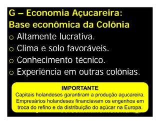 G – Economia Açucareira:
Base econômica da Colônia
o Altamente lucrativa.
o Clima e solo favoráveis.
o Conhecimento técnico.
o Experiência em outras colônias.
IMPORTANTE
Capitais holandeses garantiram a produção açucareira.
Empresários holandeses financiavam os engenhos em
troca do refino e da distribuição do açúcar na Europa.
 