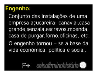 Engenho:
Conjunto das instalações de uma
empresa açucareira: canavial,casa
grande,senzala,escravos,moenda,
casa de purgar,forno,oficinas, etc.
O engenho tornou – se a base da
vida econômica, política e social.
 