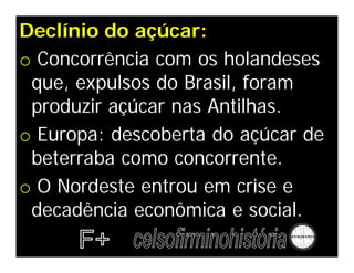 Declínio do açúcar:
o Concorrência com os holandeses
que, expulsos do Brasil, foram
produzir açúcar nas Antilhas.
o Europa: descoberta do açúcar de
beterraba como concorrente.
o O Nordeste entrou em crise e
decadência econômica e social.
 