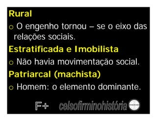Rural
o O engenho tornou – se o eixo das
relações sociais.
Estratificada e Imobilista
o Não havia movimentação social.
Patriarcal (machista)
o Homem: o elemento dominante.
 