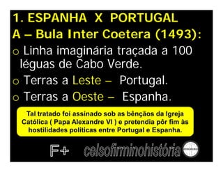 1. ESPANHA X PORTUGAL
A – Bula Inter Coetera (1493):
o Linha imaginária traçada a 100
léguas de Cabo Verde.
o Terras a Leste – Portugal.
o Terras a Oeste – Espanha.
Tal tratado foi assinado sob as bênçãos da Igreja
Católica ( Papa Alexandre VI ) e pretendia pôr fim às
hostilidades políticas entre Portugal e Espanha.
 