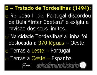 B – Tratado de Tordesilhas (1494):
o Rei João II de Portugal discordou
da Bula “Inter Coetera” e exigiu a
revisão dos seus limites.
o Na cidade Tordesilhas a linha foi
deslocada a 370 léguas – Oeste.
o Terras a Leste – Portugal.
o Terras a Oeste – Espanha.
 