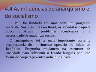4.4 As influências do anarquismo e
do socialismo
O PSB foi fundado em 1902 com um programa
marxista. Nas suas lutas no Brasil, os socialistas daquela
época enfatizaram problemas econômicos e a
necessidade de mudanças sociais.
O anarquismo foi a mais importante corrente
organizatória do movimento operário no início da
República. Propunha mudanças na estrutura da
sociedade para substituir o Estado burguês por uma
forma de cooperação entre indivíduos livres.
 