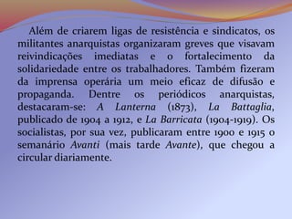 Além de criarem ligas de resistência e sindicatos, os
militantes anarquistas organizaram greves que visavam
reivindicações imediatas e o fortalecimento da
solidariedade entre os trabalhadores. Também fizeram
da imprensa operária um meio eficaz de difusão e
propaganda. Dentre os periódicos anarquistas,
destacaram-se: A Lanterna (1873), La Battaglia,
publicado de 1904 a 1912, e La Barricata (1904-1919). Os
socialistas, por sua vez, publicaram entre 1900 e 1915 o
semanário Avanti (mais tarde Avante), que chegou a
circular diariamente.
 