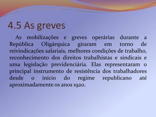 4.5 As greves
As mobilizações e greves operárias durante a
República Oligárquica giraram em torno de
reivindicações salariais, melhores condições de trabalho,
reconhecimento dos direitos trabalhistas e sindicais e
uma legislação previdenciária. Elas representaram o
principal instrumento de resistência dos trabalhadores
desde o início do regime republicano até
aproximadamente os anos 1920.
 