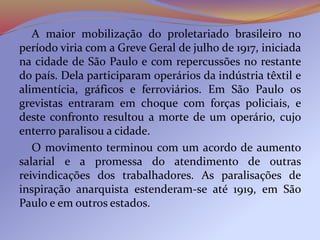 A maior mobilização do proletariado brasileiro no
período viria com a Greve Geral de julho de 1917, iniciada
na cidade de São Paulo e com repercussões no restante
do país. Dela participaram operários da indústria têxtil e
alimentícia, gráficos e ferroviários. Em São Paulo os
grevistas entraram em choque com forças policiais, e
deste confronto resultou a morte de um operário, cujo
enterro paralisou a cidade.
O movimento terminou com um acordo de aumento
salarial e a promessa do atendimento de outras
reivindicações dos trabalhadores. As paralisações de
inspiração anarquista estenderam-se até 1919, em São
Paulo e em outros estados.
 