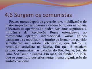 4.6 Surgem os comunistas
Poucos meses depois da greve de 1917, mobilizações de
maior impacto derrubaram a ordem burguesa na Rússia
e levaram os operários ao poder. Nos anos seguintes, a
influência da Revolução Russa estendeu-se ao
movimento operário internacional. Vários grupos
passaram a se mobilizar no intuito de formar um partido
semelhante ao Partido Bolchevique, que liderou a
revolução socialista na Rússia. Em 1921 já existiam
grupos comunistas nas cidades do Rio, Recife, Juiz de
Fora, São Paulo e Santos. Em 1922, foi fundado o PCB,
que se constituiu posteriormente, numa organização de
âmbito nacional
 