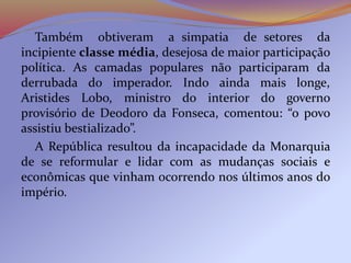 Também obtiveram a simpatia de setores da
incipiente classe média, desejosa de maior participação
política. As camadas populares não participaram da
derrubada do imperador. Indo ainda mais longe,
Aristides Lobo, ministro do interior do governo
provisório de Deodoro da Fonseca, comentou: “o povo
assistiu bestializado”.
A República resultou da incapacidade da Monarquia
de se reformular e lidar com as mudanças sociais e
econômicas que vinham ocorrendo nos últimos anos do
império.
 
