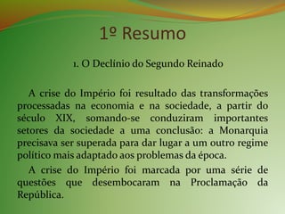 1º Resumo
1. O Declínio do Segundo Reinado
A crise do Império foi resultado das transformações
processadas na economia e na sociedade, a partir do
século XIX, somando-se conduziram importantes
setores da sociedade a uma conclusão: a Monarquia
precisava ser superada para dar lugar a um outro regime
político mais adaptado aos problemas da época.
A crise do Império foi marcada por uma série de
questões que desembocaram na Proclamação da
República.
 