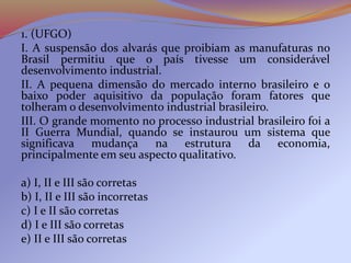 1. (UFGO)
I. A suspensão dos alvarás que proibiam as manufaturas no
Brasil permitiu que o país tivesse um considerável
desenvolvimento industrial.
II. A pequena dimensão do mercado interno brasileiro e o
baixo poder aquisitivo da população foram fatores que
tolheram o desenvolvimento industrial brasileiro.
III. O grande momento no processo industrial brasileiro foi a
II Guerra Mundial, quando se instaurou um sistema que
significava mudança na estrutura da economia,
principalmente em seu aspecto qualitativo.
a) I, II e III são corretas
b) I, II e III são incorretas
c) I e II são corretas
d) I e III são corretas
e) II e III são corretas
 