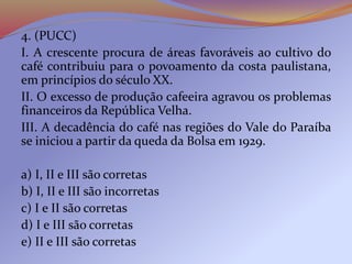 4. (PUCC)
I. A crescente procura de áreas favoráveis ao cultivo do
café contribuiu para o povoamento da costa paulistana,
em princípios do século XX.
II. O excesso de produção cafeeira agravou os problemas
financeiros da República Velha.
III. A decadência do café nas regiões do Vale do Paraíba
se iniciou a partir da queda da Bolsa em 1929.
a) I, II e III são corretas
b) I, II e III são incorretas
c) I e II são corretas
d) I e III são corretas
e) II e III são corretas
 
