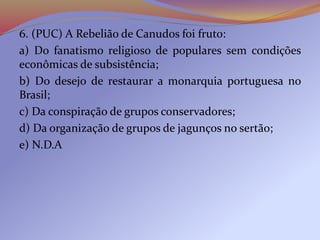 6. (PUC) A Rebelião de Canudos foi fruto:
a) Do fanatismo religioso de populares sem condições
econômicas de subsistência;
b) Do desejo de restaurar a monarquia portuguesa no
Brasil;
c) Da conspiração de grupos conservadores;
d) Da organização de grupos de jagunços no sertão;
e) N.D.A
 