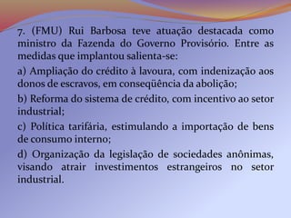 7. (FMU) Rui Barbosa teve atuação destacada como
ministro da Fazenda do Governo Provisório. Entre as
medidas que implantou salienta-se:
a) Ampliação do crédito à lavoura, com indenização aos
donos de escravos, em conseqüência da abolição;
b) Reforma do sistema de crédito, com incentivo ao setor
industrial;
c) Política tarifária, estimulando a importação de bens
de consumo interno;
d) Organização da legislação de sociedades anônimas,
visando atrair investimentos estrangeiros no setor
industrial.
 
