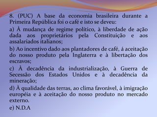 8. (PUC) A base da economia brasileira durante a
Primeira República foi o café e isto se deveu:
a) À mudança de regime político, à liberdade de ação
dada aos proprietários pela Constituição e aos
assalariados italianos;
b) Ao incentivo dado aos plantadores de café, á aceitação
do nosso produto pela Inglaterra e à libertação dos
escravos;
c) À decadência da industrialização, à Guerra de
Secessão dos Estados Unidos e à decadência da
mineração;
d) À qualidade das terras, ao clima favorável, à imigração
européia e à aceitação do nosso produto no mercado
externo.
e) N.D.A
 