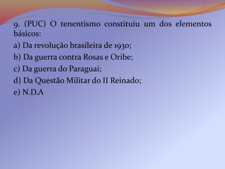 9. (PUC) O tenentismo constituiu um dos elementos
básicos:
a) Da revolução brasileira de 1930;
b) Da guerra contra Rosas e Oribe;
c) Da guerra do Paraguai;
d) Da Questão Militar do II Reinado;
e) N.D.A
 