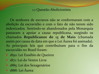 1.1 Questão Abolicionista
Os senhores de escravos não se conformaram com a
abolição da escravidão e com o fato de não terem sido
indenizados. Sentindo-se abandonados pela Monarquia
passaram a apoiar a causa republicana, surgindo os
chamados Republicanos de 13 de Maio (chamada
assim por causa da data em que a Lei Áurea foi assinada).
As principais leis que contribuíram para o fim da
escravidão no Brasil foram:
 1850: Lei Eusébio de Queiroz
 1871: Lei do Ventre Livre
 1885: Lei dos Sexagenários
 1888: Lei Áurea
 