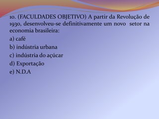 10. (FACULDADES OBJETIVO) A partir da Revolução de
1930, desenvolveu-se definitivamente um novo setor na
economia brasileira:
a) café
b) indústria urbana
c) indústria do açúcar
d) Exportação
e) N.D.A
 