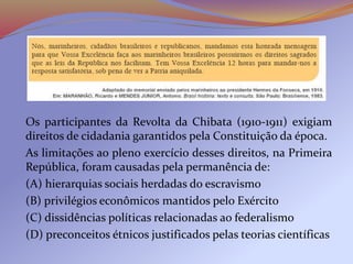 Os participantes da Revolta da Chibata (1910-1911) exigiam
direitos de cidadania garantidos pela Constituição da época.
As limitações ao pleno exercício desses direitos, na Primeira
República, foram causadas pela permanência de:
(A) hierarquias sociais herdadas do escravismo
(B) privilégios econômicos mantidos pelo Exército
(C) dissidências políticas relacionadas ao federalismo
(D) preconceitos étnicos justificados pelas teorias científicas
 