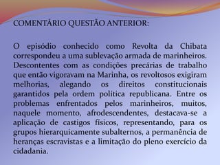 COMENTÁRIO QUESTÃO ANTERIOR:
O episódio conhecido como Revolta da Chibata
correspondeu a uma sublevação armada de marinheiros.
Descontentes com as condições precárias de trabalho
que então vigoravam na Marinha, os revoltosos exigiram
melhorias, alegando os direitos constitucionais
garantidos pela ordem política republicana. Entre os
problemas enfrentados pelos marinheiros, muitos,
naquele momento, afrodescendentes, destacava-se a
aplicação de castigos físicos, representando, para os
grupos hierarquicamente subalternos, a permanência de
heranças escravistas e a limitação do pleno exercício da
cidadania.
 