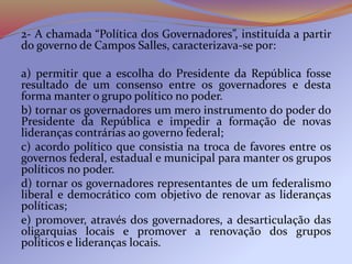 2- A chamada “Política dos Governadores”, instituída a partir
do governo de Campos Salles, caracterizava-se por:
a) permitir que a escolha do Presidente da República fosse
resultado de um consenso entre os governadores e desta
forma manter o grupo político no poder.
b) tornar os governadores um mero instrumento do poder do
Presidente da República e impedir a formação de novas
lideranças contrárias ao governo federal;
c) acordo político que consistia na troca de favores entre os
governos federal, estadual e municipal para manter os grupos
políticos no poder.
d) tornar os governadores representantes de um federalismo
liberal e democrático com objetivo de renovar as lideranças
políticas;
e) promover, através dos governadores, a desarticulação das
oligarquias locais e promover a renovação dos grupos
políticos e lideranças locais.
 