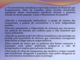 4- Os movimentos messiânicos eram mais comuns do Brasil do que
imaginávamos. Além de Canudos, várias revoltas envolvendo
seguidores destes movimentos eclodiram durante a primeira
metade de século passado. Como o Messianismo foi possível?
a)Devido a concentração latifundiária, o estado de miséria dos
camponeses, a prática do coronelismo e a forte religiosidade
popular.
b)Devido unicamente a religiosidade do sertanejo que encontrava
nas práticas do messias um conforto para a vida miserável que
estava submetido.
c)Devido ao grande poder dos líderes messiânicos cujo prestígio era
medido pela quantidade de eleitores que controlasse conseguindo
desta forma se eleger para os cargos políticos.
d)Em virtude do temor que as profecias dos beatos causavam à
população mais pobre, preferindo resignar-se a vida de
peregrinações e orações para salvação da alma.
e)Em razão do clima de insegurança que assolava o campo causado
pelo banditismo obrigando a população mais pobre abrigarem-se
nos movimentos messiânicos para se proteger.
 