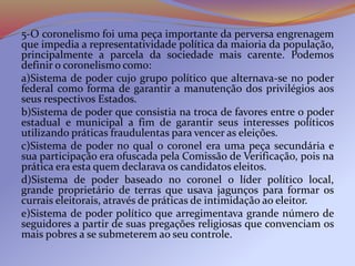 5-O coronelismo foi uma peça importante da perversa engrenagem
que impedia a representatividade política da maioria da população,
principalmente a parcela da sociedade mais carente. Podemos
definir o coronelismo como:
a)Sistema de poder cujo grupo político que alternava-se no poder
federal como forma de garantir a manutenção dos privilégios aos
seus respectivos Estados.
b)Sistema de poder que consistia na troca de favores entre o poder
estadual e municipal a fim de garantir seus interesses políticos
utilizando práticas fraudulentas para vencer as eleições.
c)Sistema de poder no qual o coronel era uma peça secundária e
sua participação era ofuscada pela Comissão de Verificação, pois na
prática era esta quem declarava os candidatos eleitos.
d)Sistema de poder baseado no coronel o líder político local,
grande proprietário de terras que usava jagunços para formar os
currais eleitorais, através de práticas de intimidação ao eleitor.
e)Sistema de poder político que arregimentava grande número de
seguidores a partir de suas pregações religiosas que convenciam os
mais pobres a se submeterem ao seu controle.
 