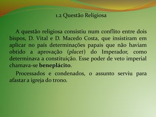 1.2 Questão Religiosa
A questão religiosa consistiu num conflito entre dois
bispos, D. Vital e D. Macedo Costa, que insistiram em
aplicar no país determinações papais que não haviam
obtido a aprovação (placet) do Imperador, como
determinava a constituição. Esse poder de veto imperial
chamava-se beneplácito.
Processados e condenados, o assunto serviu para
afastar a igreja do trono.
 